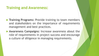 Training and Awareness:
 Training Programs: Provide training to team members
and stakeholders on the importance of requirements
management and best practices.
 Awareness Campaigns: Increase awareness about the
role of requirements in project success and encourage
a culture of diligence in managing requirements.
 