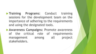  Training Programs: Conduct training
sessions for the development team on the
importance of adhering to the requirements
and using the designated tools.
 Awareness Campaigns: Promote awareness
of the critical role of requirements
management among all project
stakeholders.
 