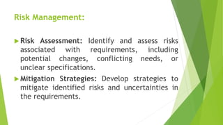Risk Management:
 Risk Assessment: Identify and assess risks
associated with requirements, including
potential changes, conflicting needs, or
unclear specifications.
 Mitigation Strategies: Develop strategies to
mitigate identified risks and uncertainties in
the requirements.
 