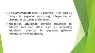  Risk Assessment: Identify potential risks such as
delays in payment processing integration or
changes in customer preferences.
 Mitigation Strategies: Develop strategies to
address identified risks, such as allocating
additional resources for payment gateway
integration to avoid delays.
 