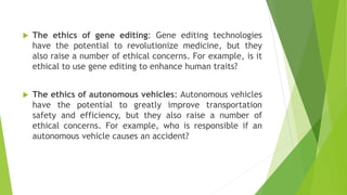  The ethics of gene editing: Gene editing technologies
have the potential to revolutionize medicine, but they
also raise a number of ethical concerns. For example, is it
ethical to use gene editing to enhance human traits?
 The ethics of autonomous vehicles: Autonomous vehicles
have the potential to greatly improve transportation
safety and efficiency, but they also raise a number of
ethical concerns. For example, who is responsible if an
autonomous vehicle causes an accident?
 