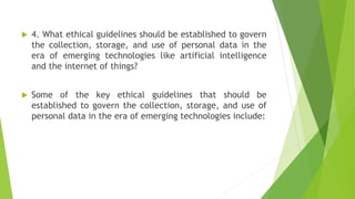  4. What ethical guidelines should be established to govern
the collection, storage, and use of personal data in the
era of emerging technologies like artificial intelligence
and the internet of things?
 Some of the key ethical guidelines that should be
established to govern the collection, storage, and use of
personal data in the era of emerging technologies include:
 
