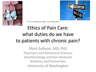 Ethics of Pain Care:
what duties do we have
to patients with chronic pain?
Mark Sullivan, MD, PhD
Psychiatry and Behavioral Sciences
Anesthesiology and Pain Medicine
Bioethics and Humanities
University of Washington
“I am not seeking out drugs, I am seeking relief.”
 