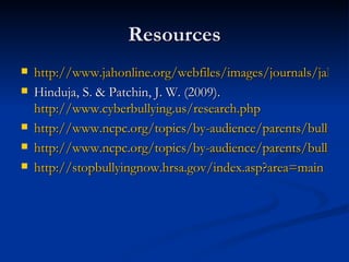 Resources http://www.jahonline.org/webfiles/images/journals/jah/zaq11207000S22.pdf Hinduja, S. & Patchin, J. W. (2009).  http://www.cyberbullying.us/research.php http://www.ncpc.org/topics/by-audience/parents/bullying/cyberbullying http://www.ncpc.org/topics/by-audience/parents/bullying http://stopbullyingnow.hrsa.gov/index.asp?area=main 