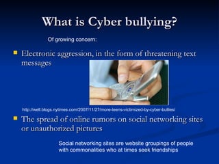 What is Cyber bullying? Electronic aggression, in the form of threatening text messages The spread of online rumors on social networking sites or unauthorized pictures Of growing concern: Social networking sites are website groupings of people with commonalities who at times seek friendships http://well.blogs.nytimes.com/2007/11/27/more-teens-victimized-by-cyber-bullies/ 