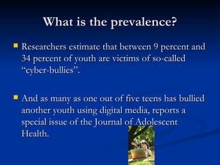 What is the prevalence? Researchers estimate that between 9 percent and 34 percent of youth are victims of so-called “cyber-bullies”. And as many as one out of five teens has bullied another youth using digital media, reports a special issue of the Journal of Adolescent Health.  