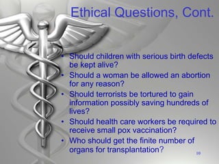 Ethical Questions, Cont.
• Should children with serious birth defects
be kept alive?
• Should a woman be allowed an abortion
for any reason?
• Should terrorists be tortured to gain
information possibly saving hundreds of
lives?
• Should health care workers be required to
receive small pox vaccination?
• Who should get the finite number of
organs for transplantation? 10
 