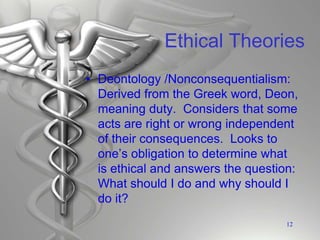 Ethical Theories
• Deontology /Nonconsequentialism:
Derived from the Greek word, Deon,
meaning duty. Considers that some
acts are right or wrong independent
of their consequences. Looks to
one’s obligation to determine what
is ethical and answers the question:
What should I do and why should I
do it?
12
 