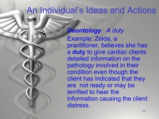 An Individual’s Ideas and Actions
Deontology: A duty
Example: Zelda, a
practitioner, believes she has
a duty to give cardiac clients
detailed information on the
pathology involved in their
condition even though the
client has indicated that they
are not ready or may be
terrified to hear the
information causing the client
distress.
13
 