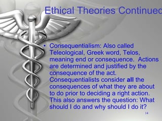 Ethical Theories Continued
• Consequentialism: Also called
Teleological, Greek word, Telos,
meaning end or consequence. Actions
are determined and justified by the
consequence of the act.
Consequentialists consider all the
consequences of what they are about
to do prior to deciding a right action.
This also answers the question: What
should I do and why should I do it?
14
 