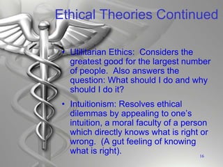 Ethical Theories Continued
• Utilitarian Ethics: Considers the
greatest good for the largest number
of people. Also answers the
question: What should I do and why
should I do it?
• Intuitionism: Resolves ethical
dilemmas by appealing to one’s
intuition, a moral faculty of a person
which directly knows what is right or
wrong. (A gut feeling of knowing
what is right). 16
 