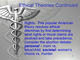Ethical Theories Continued
• Rights: This popular American
theory resolves ethical
dilemmas by first determining
what rights or moral claims are
involved and take precedence,
(consider the abortion debate-
personal – mom vs.
fetus/child, societal- women’s
choice vs. murder. 17
 