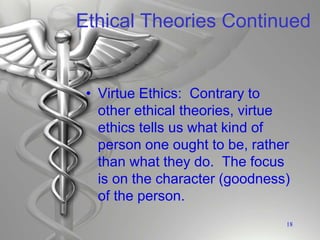 Ethical Theories Continued
• Virtue Ethics: Contrary to
other ethical theories, virtue
ethics tells us what kind of
person one ought to be, rather
than what they do. The focus
is on the character (goodness)
of the person.
18
 