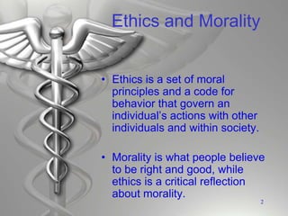 Ethics and Morality
• Ethics is a set of moral
principles and a code for
behavior that govern an
individual’s actions with other
individuals and within society.
• Morality is what people believe
to be right and good, while
ethics is a critical reflection
about morality.
2
 