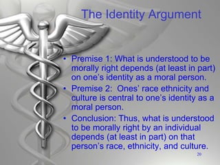 The Identity Argument
• Premise 1: What is understood to be
morally right depends (at least in part)
on one’s identity as a moral person.
• Premise 2: Ones’ race ethnicity and
culture is central to one’s identity as a
moral person.
• Conclusion: Thus, what is understood
to be morally right by an individual
depends (at least in part) on that
person’s race, ethnicity, and culture.
20
 