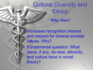 Cultural Diversity and
Ethics
• Increased recognition,interest
and respect for diverse societal
values. Why?
• Fundamental question: What
place, if any, do race, ethnicity,
and culture have in moral
theory?
21
Why Now?
 