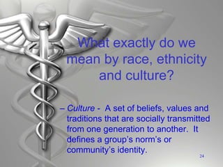 What exactly do we
mean by race, ethnicity
and culture?
– Culture - A set of beliefs, values and
traditions that are socially transmitted
from one generation to another. It
defines a group’s norm’s or
community’s identity.
24
 