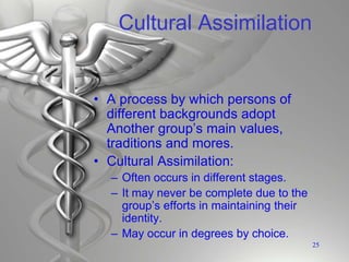 Cultural Assimilation
• A process by which persons of
different backgrounds adopt
Another group’s main values,
traditions and mores.
• Cultural Assimilation:
– Often occurs in different stages.
– It may never be complete due to the
group’s efforts in maintaining their
identity.
– May occur in degrees by choice.
25
 