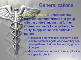 Generalizations
• Generalizations – Statements that
represent common trends in a group
with the understanding that further
information needs to be gathered to
verify its application to a particular
person.
– Represent a starting point and have been
used by anthropologists whenever they see
broad patterns of similarities among groups
of people.
– May lead to inaccuracies in their application
to a specific client 30
 