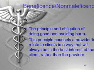 Beneficence/Nonmaleficenc
• The principle and obligation of
doing good and avoiding harm.
• This principle counsels a provider to
relate to clients in a way that will
always be in the best interest of the
client, rather than the provider.
41
 