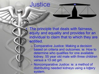 Justice
• The principle that deals with fairness,
equity and equality and provides for an
individual to claim that to which they are
entitled.
– Comparative Justice: Making a decision
based on criteria and outcomes. ie: How to
determine who qualifies for one available
kidney. 55 year old male with three children
versus a 13 old girl.
– Noncomparative Justice: ie: a method of
distributing needed kidneys using a lottery
system.
43
 