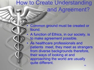 How to Create Understanding
and Agreement?
• Common ground must be created or
found.
• A function of Ethics, in our society, is
to make agreement possible.
• As healthcare professionals and
patients meet, they meet as strangers
from diverse backgrounds therefore,
their ways of looking at and
approaching the world are usually
quite different.
46
 