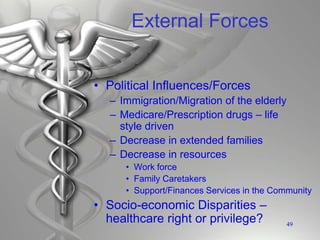 External Forces
• Political Influences/Forces
– Immigration/Migration of the elderly
– Medicare/Prescription drugs – life
style driven
– Decrease in extended families
– Decrease in resources
• Work force
• Family Caretakers
• Support/Finances Services in the Community
• Socio-economic Disparities –
healthcare right or privilege? 49
 