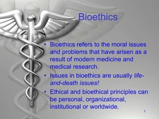Bioethics
• Bioethics refers to the moral issues
and problems that have arisen as a
result of modern medicine and
medical research.
• Issues in bioethics are usually life-
and-death issues!
• Ethical and bioethical principles can
be personal, organizational,
institutional or worldwide.
5
 