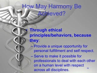 How May Harmony Be
Achieved?
• Through ethical
principles/behaviors, because
they:
– Provide a unique opportunity for
personal fulfillment and self respect.
– Serve to make it possible for
professionals to deal with each other
on a human level with respect
across all disciplines.
50
 