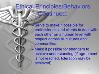 Ethical Principles/Behaviors
Continued:
– Serve to make it possible for
professionals and clients to deal with
each other on a human level with
respect across all cultures and
communities.
– Make it possible for strangers to
achieve understanding (if agreement
is not reached, toleration may be
achieved).
51
 