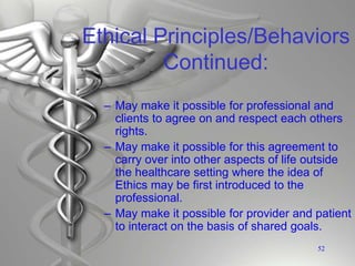 Ethical Principles/Behaviors
Continued:
– May make it possible for professional and
clients to agree on and respect each others
rights.
– May make it possible for this agreement to
carry over into other aspects of life outside
the healthcare setting where the idea of
Ethics may be first introduced to the
professional.
– May make it possible for provider and patient
to interact on the basis of shared goals.
52
 