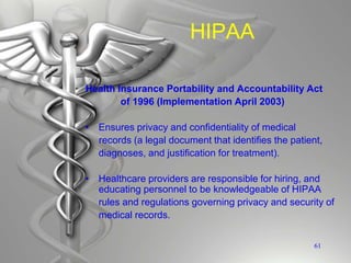HIPAA
Health Insurance Portability and Accountability Act
of 1996 (Implementation April 2003)
• Ensures privacy and confidentiality of medical
records (a legal document that identifies the patient,
diagnoses, and justification for treatment).
• Healthcare providers are responsible for hiring, and
educating personnel to be knowledgeable of HIPAA
rules and regulations governing privacy and security of
medical records.
61
 