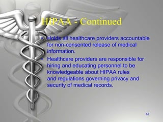 HIPAA - Continued
• Holds all healthcare providers accountable
for non-consented release of medical
information.
• Healthcare providers are responsible for
hiring and educating personnel to be
knowledgeable about HIPAA rules
and regulations governing privacy and
security of medical records.
62
 