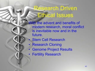 Research Driven
Ethical Issues
With the advent and benefits of
modern research, moral conflict
is inevitable now and in the
future.
• Stem Cell Research
• Research Cloning
• Genome Project Results
• Fertility Research
63
 