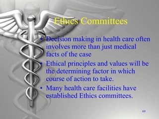 Ethics Committees
• Decision making in health care often
involves more than just medical
facts of the case
• Ethical principles and values will be
the determining factor in which
course of action to take.
• Many health care facilities have
established Ethics committees.
69
 