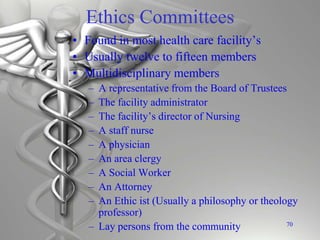 Ethics Committees
• Found in most health care facility’s
• Usually twelve to fifteen members
• Multidisciplinary members
– A representative from the Board of Trustees
– The facility administrator
– The facility’s director of Nursing
– A staff nurse
– A physician
– An area clergy
– A Social Worker
– An Attorney
– An Ethic ist (Usually a philosophy or theology
professor)
– Lay persons from the community 70
 