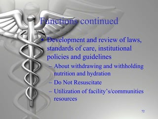 Functions continued
• Development and review of laws,
standards of care, institutional
policies and guidelines
– About withdrawing and withholding
nutrition and hydration
– Do Not Resuscitate
– Utilization of facility’s/communities
resources
72
 