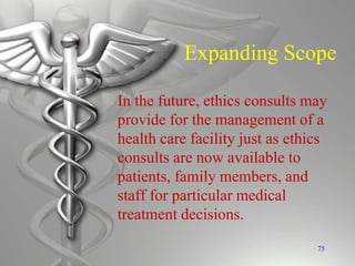 Expanding Scope
In the future, ethics consults may
provide for the management of a
health care facility just as ethics
consults are now available to
patients, family members, and
staff for particular medical
treatment decisions.
75
 