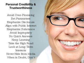 Personal Credibility & Trustworthiness Avoid Over-Promising Set Parameters Emphasize Disclosure Align with Public Interest Emphasize Substance Avoid Impropriety No Quick Answers Keep Learning Take the High Road Look at Long-Term Interests Never Hide from Media When in Doubt, Don’t 