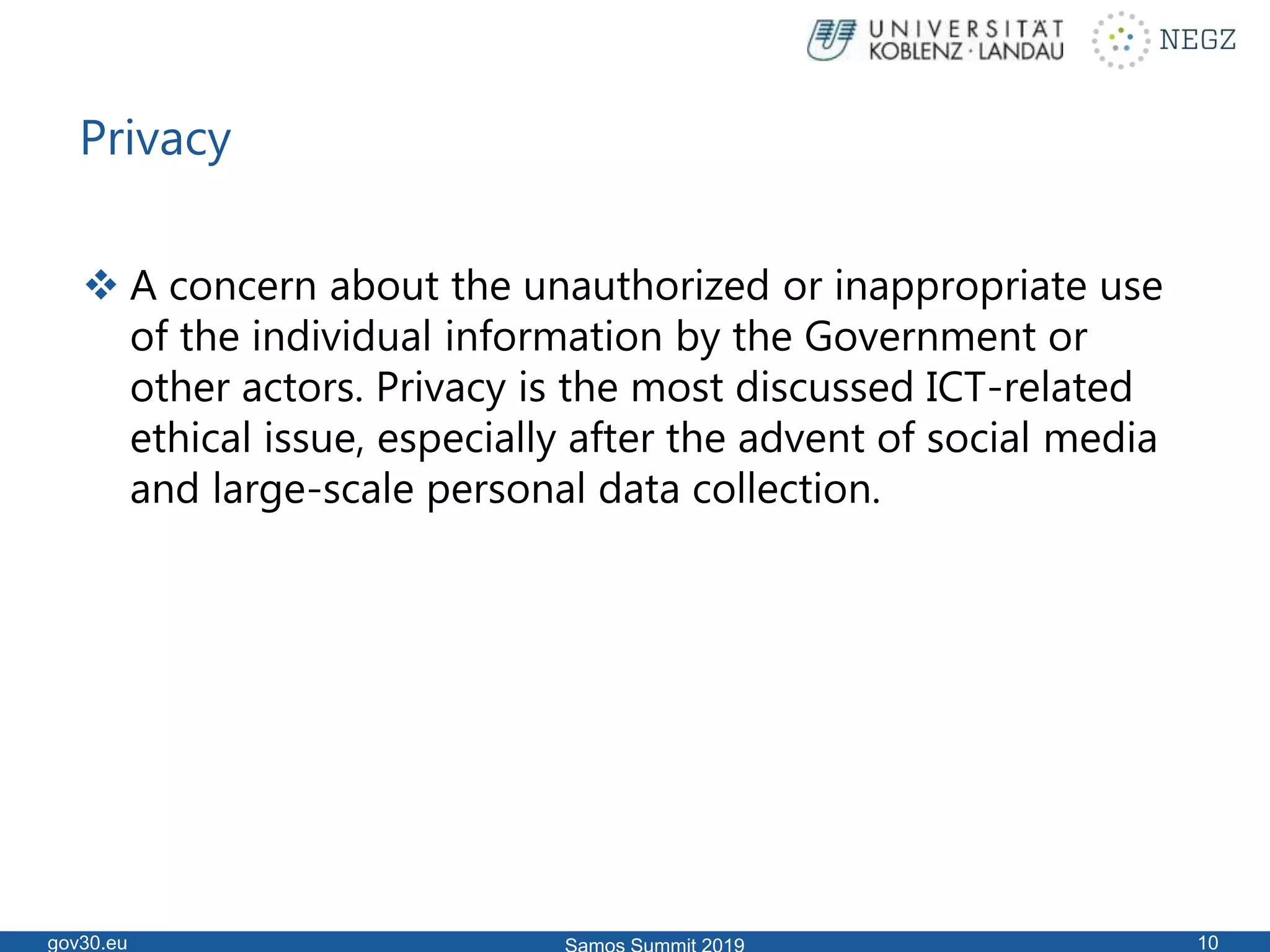 Privacy
 A concern about the unauthorized or inappropriate use
of the individual information by the Government or
other actors. Privacy is the most discussed ICT-related
ethical issue, especially after the advent of social media
and large-scale personal data collection.
gov30.eu 10
 