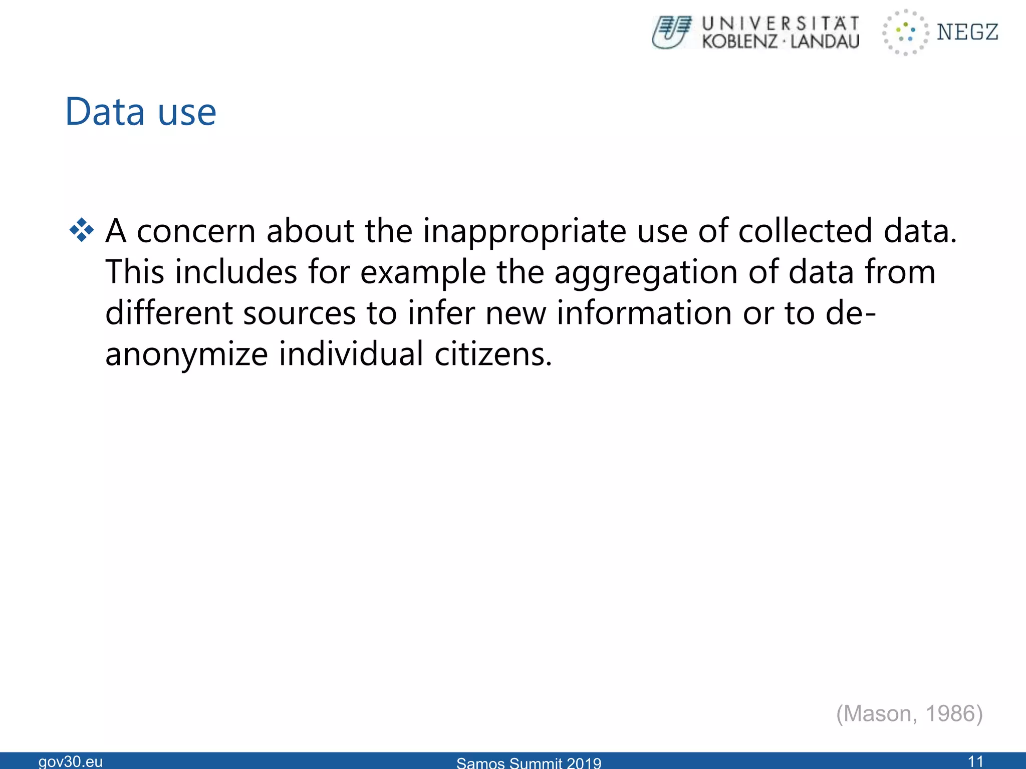 Data use
 A concern about the inappropriate use of collected data.
This includes for example the aggregation of data from
different sources to infer new information or to de-
anonymize individual citizens.
gov30.eu 11
(Mason, 1986)
 