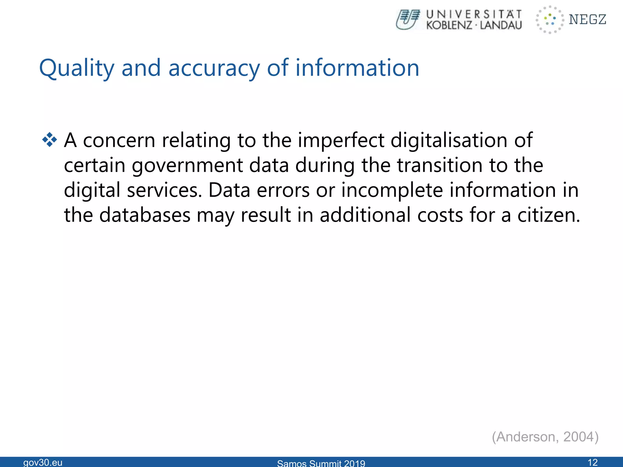 Quality and accuracy of information
 A concern relating to the imperfect digitalisation of
certain government data during the transition to the
digital services. Data errors or incomplete information in
the databases may result in additional costs for a citizen.
gov30.eu 12
(Anderson, 2004)
 