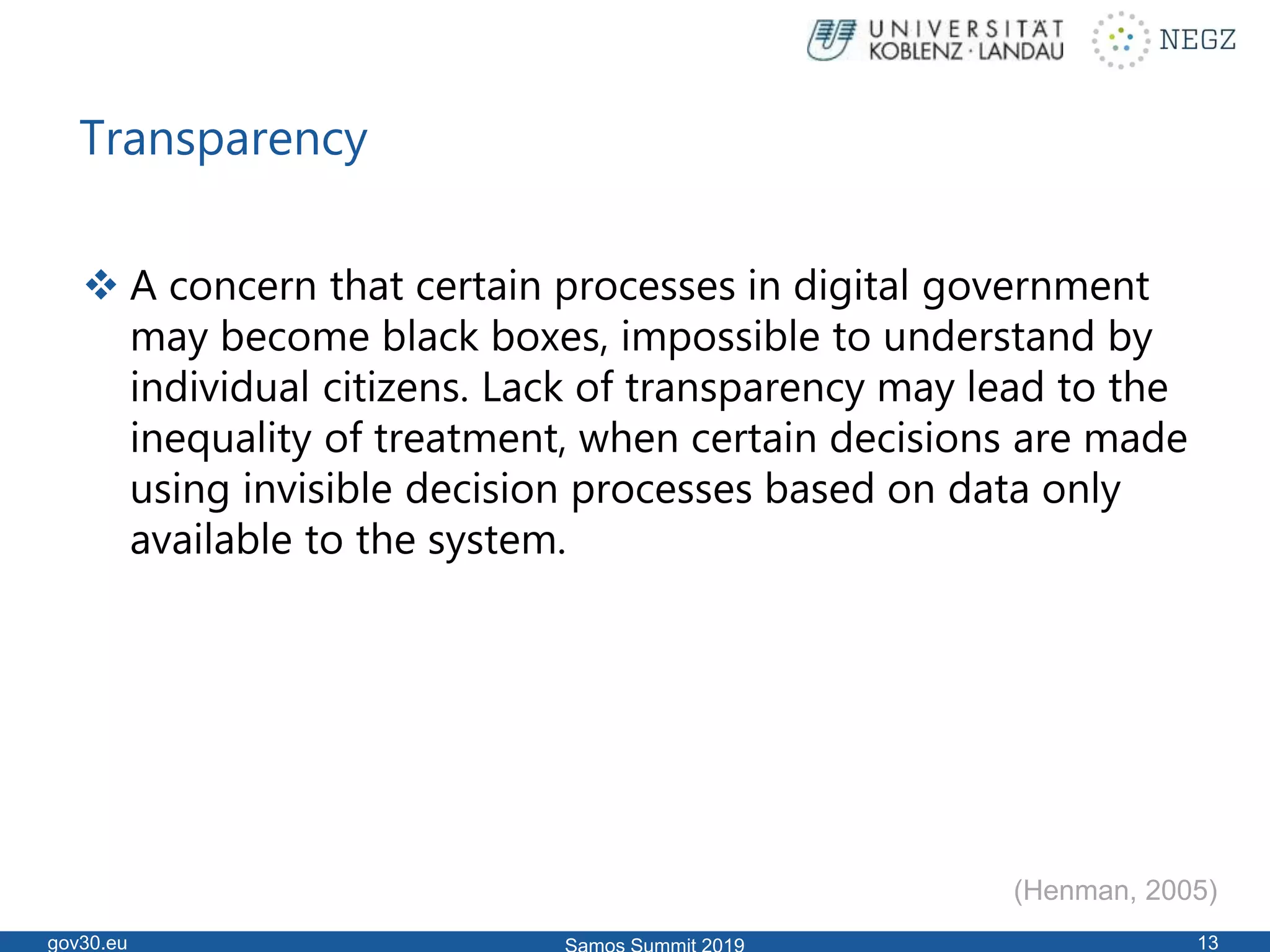 Transparency
 A concern that certain processes in digital government
may become black boxes, impossible to understand by
individual citizens. Lack of transparency may lead to the
inequality of treatment, when certain decisions are made
using invisible decision processes based on data only
available to the system.
gov30.eu 13
(Henman, 2005)
 