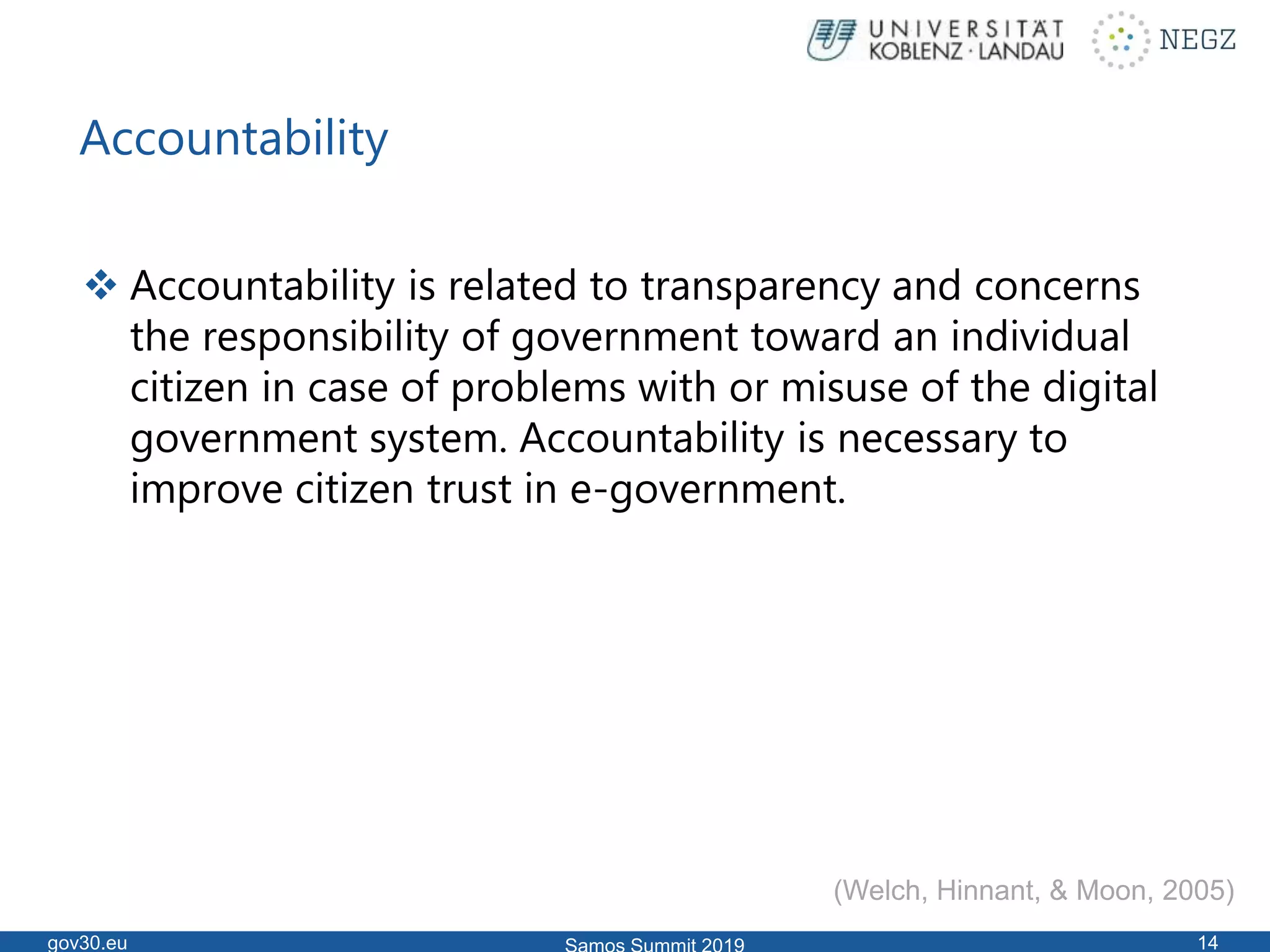 Accountability
 Accountability is related to transparency and concerns
the responsibility of government toward an individual
citizen in case of problems with or misuse of the digital
government system. Accountability is necessary to
improve citizen trust in e-government.
gov30.eu 14
(Welch, Hinnant, & Moon, 2005)
 