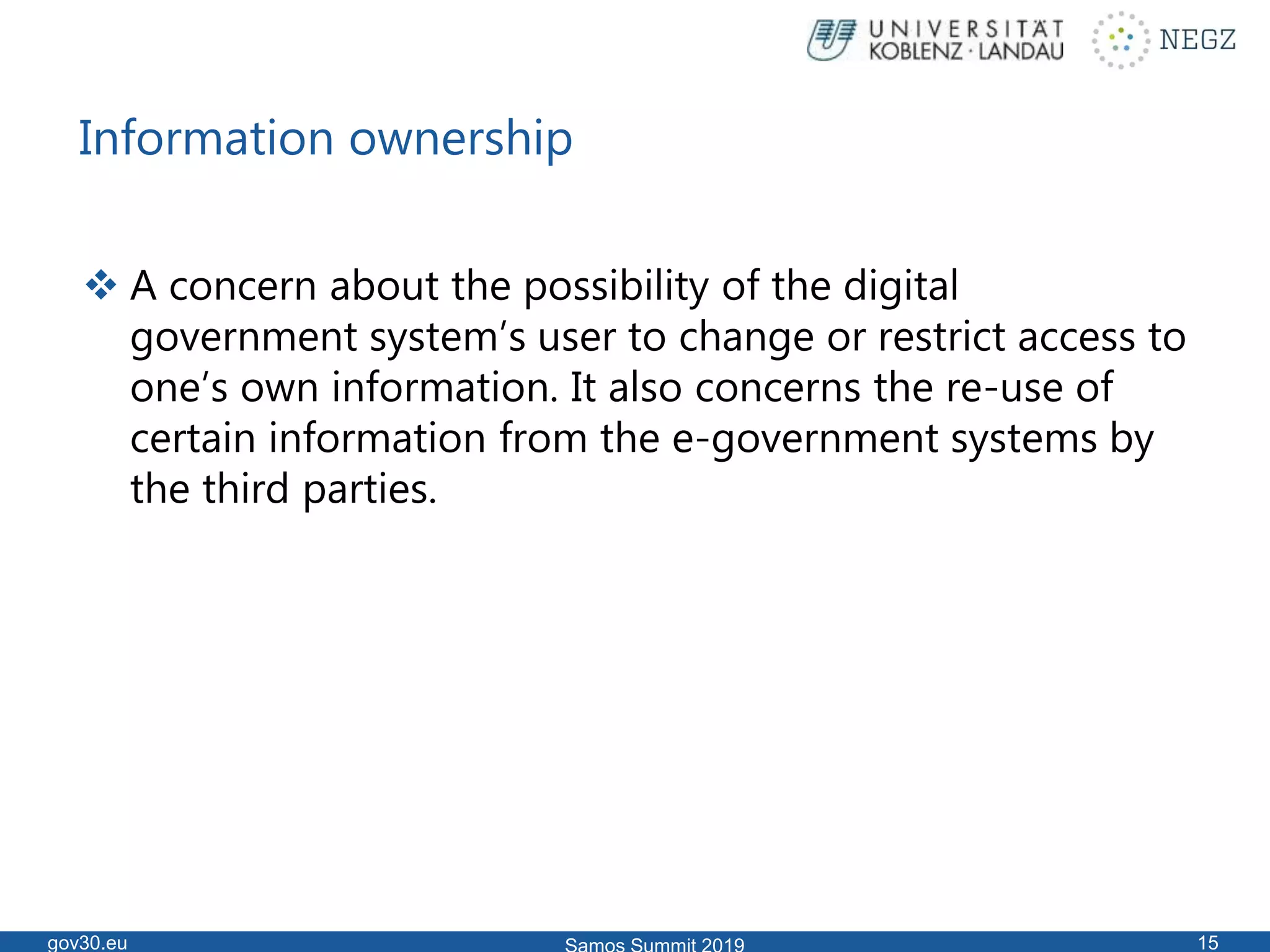 Information ownership
 A concern about the possibility of the digital
government system’s user to change or restrict access to
one’s own information. It also concerns the re-use of
certain information from the e-government systems by
the third parties.
gov30.eu 15
 