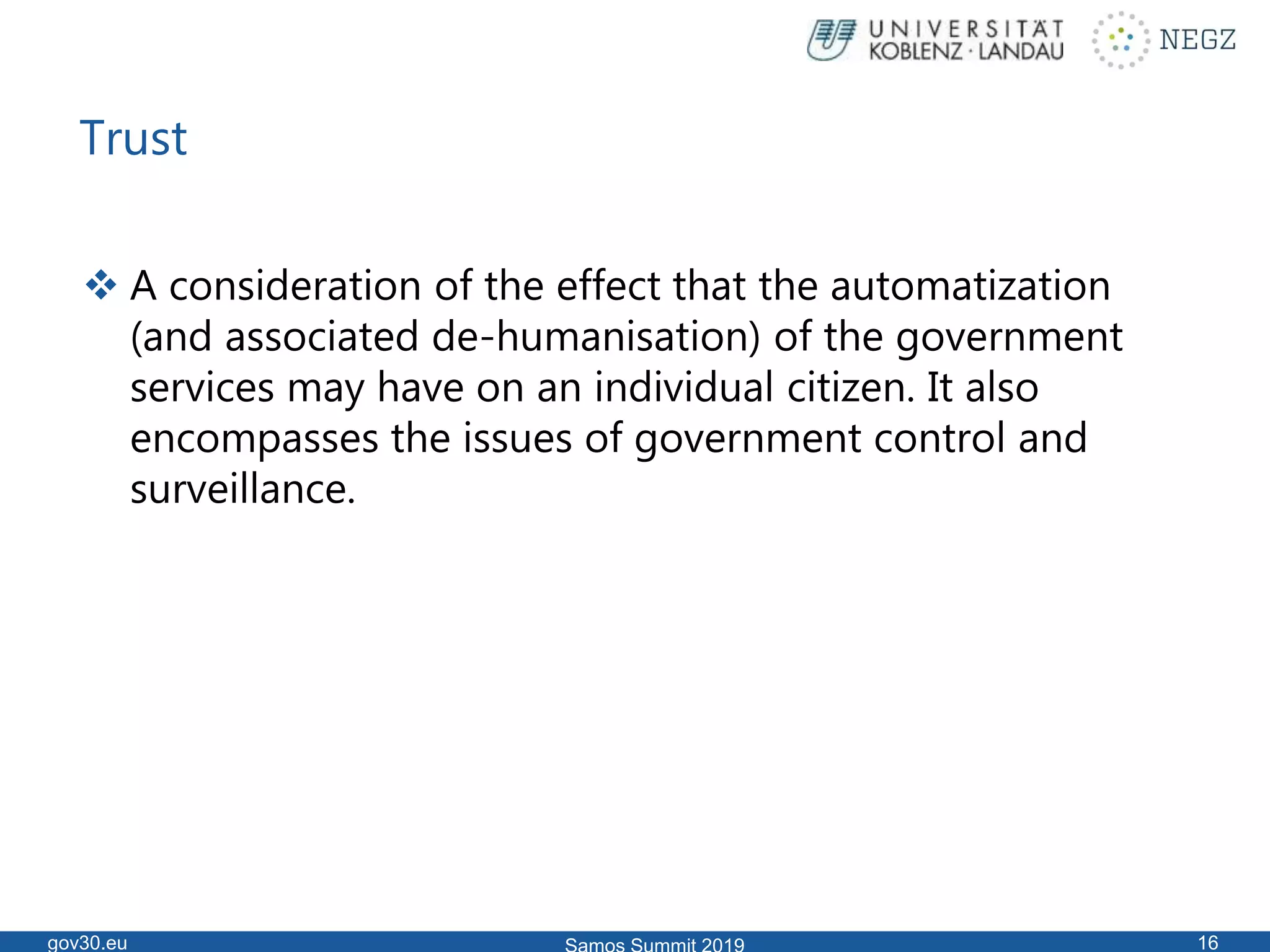 Trust
 A consideration of the effect that the automatization
(and associated de-humanisation) of the government
services may have on an individual citizen. It also
encompasses the issues of government control and
surveillance.
gov30.eu 16
 