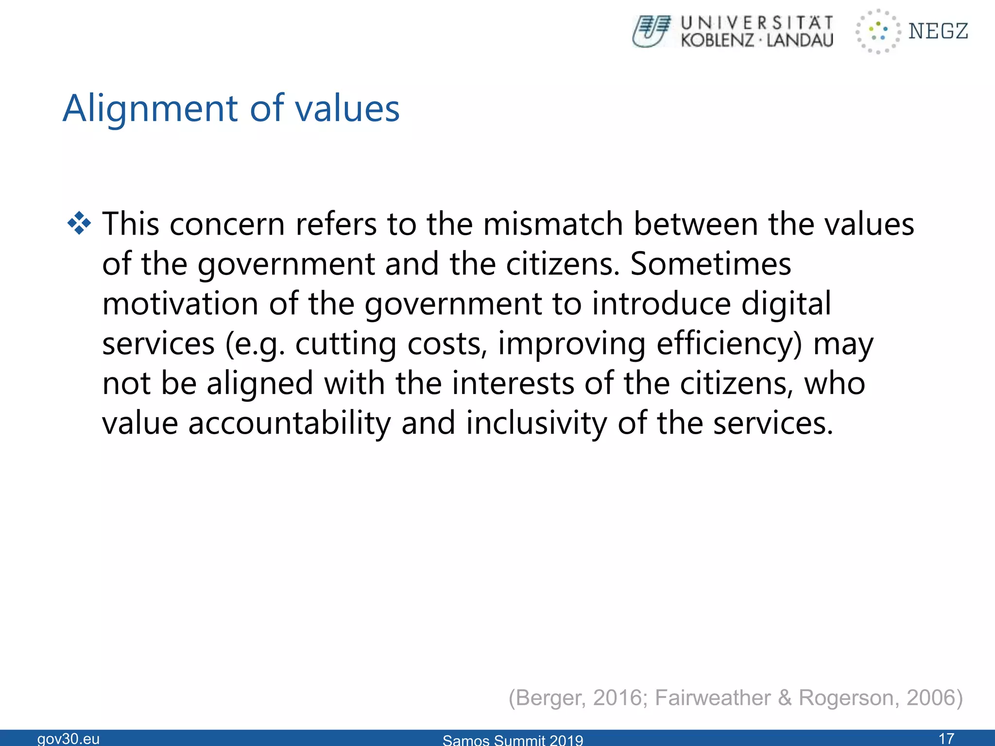 Alignment of values
 This concern refers to the mismatch between the values
of the government and the citizens. Sometimes
motivation of the government to introduce digital
services (e.g. cutting costs, improving efficiency) may
not be aligned with the interests of the citizens, who
value accountability and inclusivity of the services.
gov30.eu 17
(Berger, 2016; Fairweather & Rogerson, 2006)
 