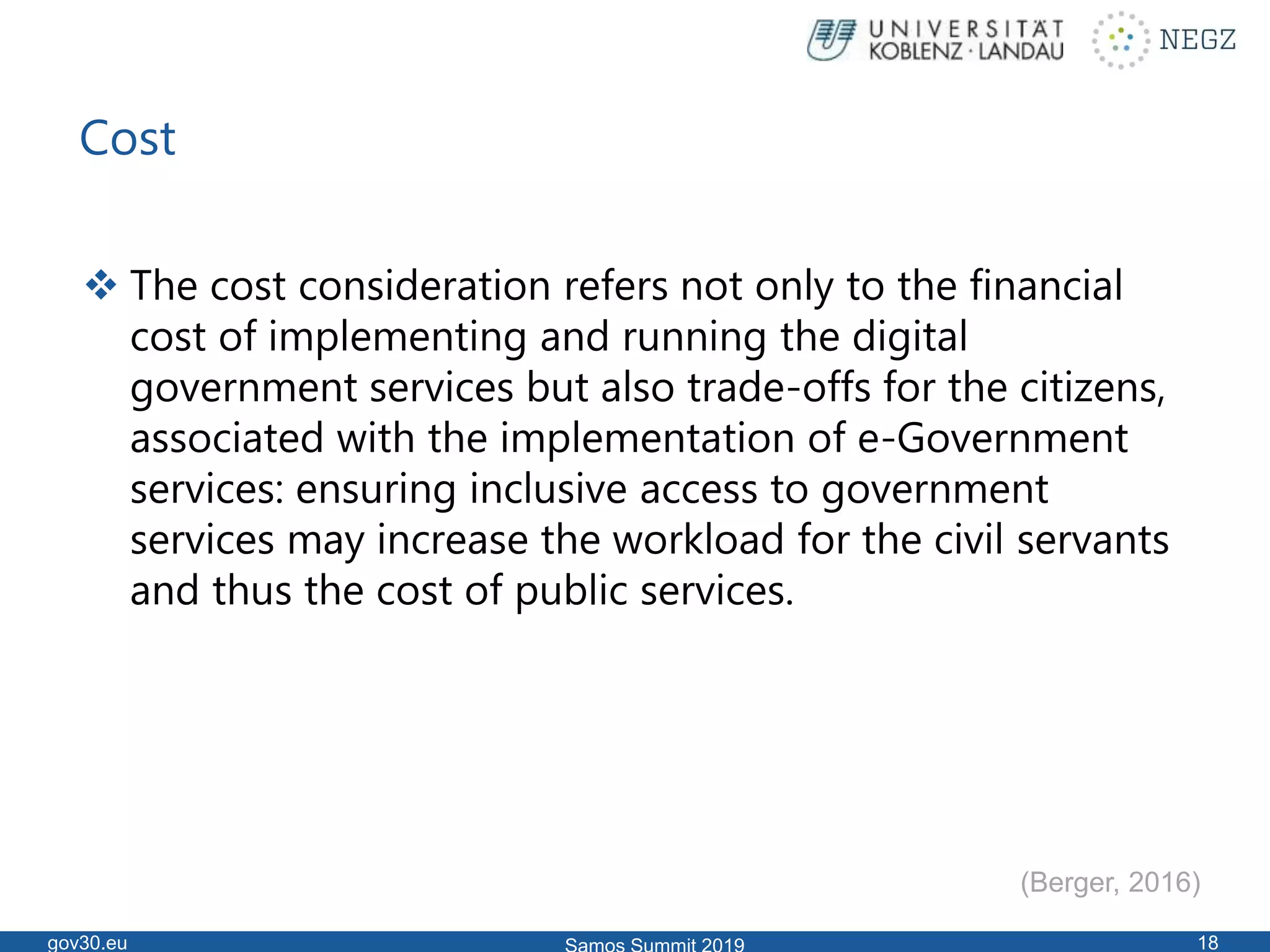 Cost
 The cost consideration refers not only to the financial
cost of implementing and running the digital
government services but also trade-offs for the citizens,
associated with the implementation of e-Government
services: ensuring inclusive access to government
services may increase the workload for the civil servants
and thus the cost of public services.
gov30.eu 18
(Berger, 2016)
 