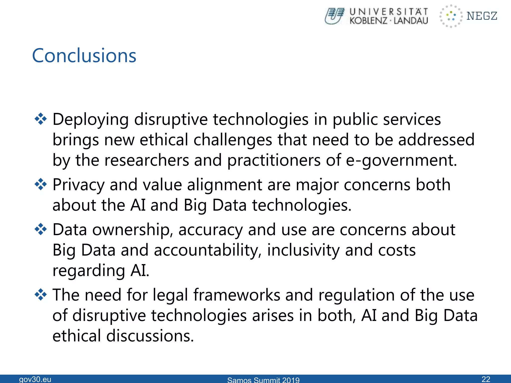 Conclusions
 Deploying disruptive technologies in public services
brings new ethical challenges that need to be addressed
by the researchers and practitioners of e-government.
 Privacy and value alignment are major concerns both
about the AI and Big Data technologies.
 Data ownership, accuracy and use are concerns about
Big Data and accountability, inclusivity and costs
regarding AI.
 The need for legal frameworks and regulation of the use
of disruptive technologies arises in both, AI and Big Data
ethical discussions.
gov30.eu 22
 