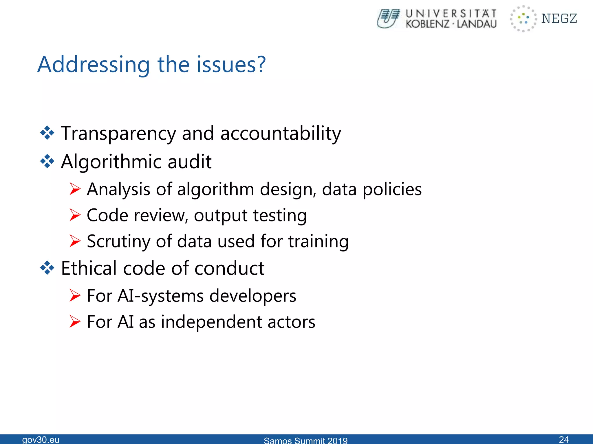 Addressing the issues?
 Transparency and accountability
 Algorithmic audit
 Analysis of algorithm design, data policies
 Code review, output testing
 Scrutiny of data used for training
 Ethical code of conduct
 For AI-systems developers
 For AI as independent actors
gov30.eu 24
 